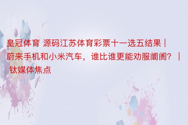 皇冠体育 源码江苏体育彩票十一选五结果 | 蔚来手机和小米汽车，谁比谁更能劝服阛阓？ | 钛媒体焦点