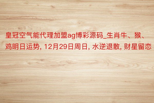 皇冠空气能代理加盟ag博彩源码_生肖牛、猴、鸡明日运势, 12月29日周日, 水逆退散, 财星留恋