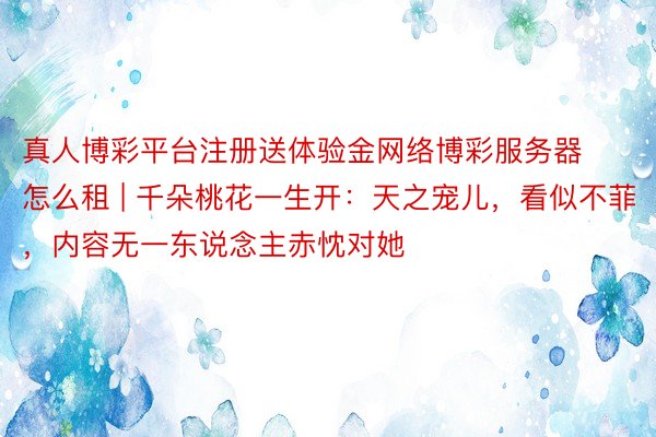 真人博彩平台注册送体验金网络博彩服务器怎么租 | 千朵桃花一生开：天之宠儿，看似不菲，内容无一东说念主赤忱对她