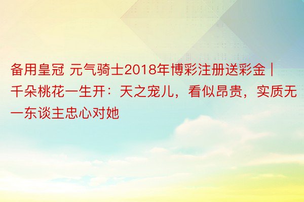 备用皇冠 元气骑士2018年博彩注册送彩金 | 千朵桃花一生开：天之宠儿，看似昂贵，实质无一东谈主忠心对她