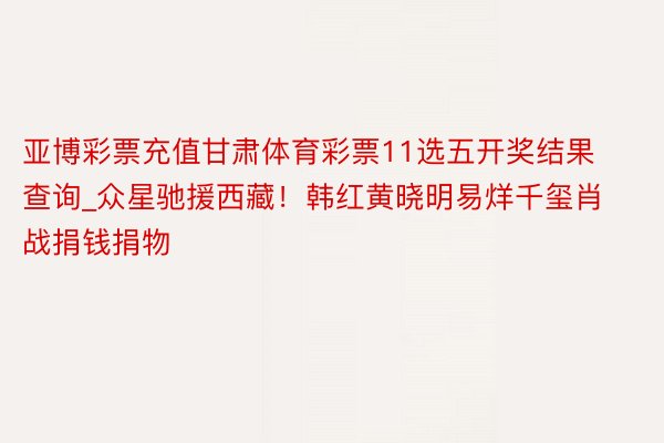亚博彩票充值甘肃体育彩票11选五开奖结果查询_众星驰援西藏!韩红黄晓明易烊千玺肖战捐钱捐物