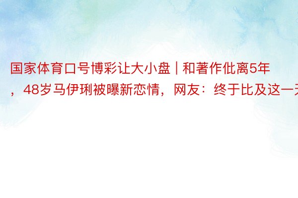 国家体育口号博彩让大小盘 | 和著作仳离5年,48岁马伊琍被曝新恋情,网友:终于比及这一天
