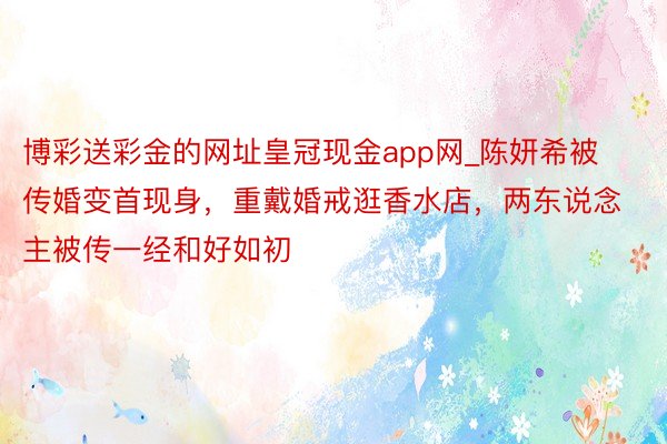 博彩送彩金的网址皇冠现金app网_陈妍希被传婚变首现身，重戴婚戒逛香水店，两东说念主被传一经和好如初
