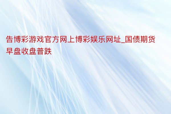 告博彩游戏官方网上博彩娱乐网址_国债期货早盘收盘普跌