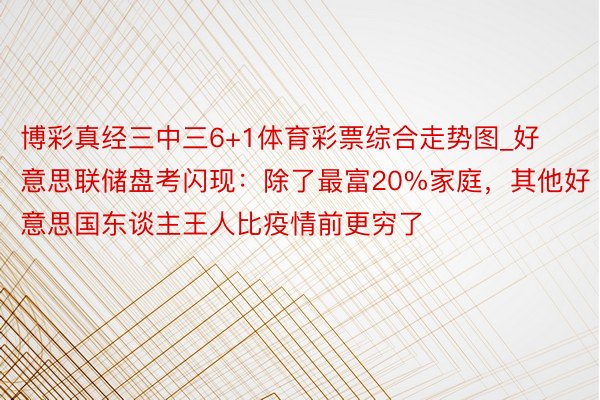 博彩真经三中三6+1体育彩票综合走势图_好意思联储盘考闪现：除了最富20%家庭，其他好意思国东谈主王人比疫情前更穷了