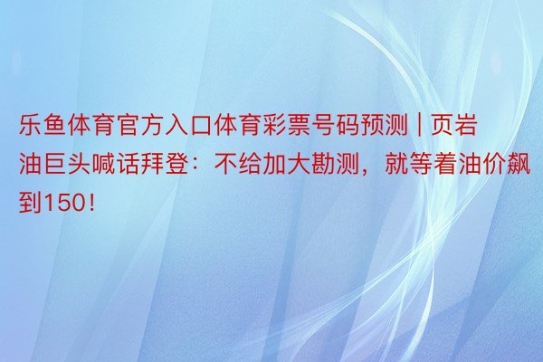 乐鱼体育官方入口体育彩票号码预测 | 页岩油巨头喊话拜登：不给加大勘测，就等着油价飙到150！