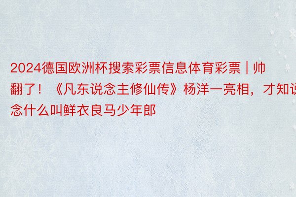 2024德国欧洲杯搜索彩票信息体育彩票 | 帅翻了！《凡东说念主修仙传》杨洋一亮相，才知说念什么叫鲜衣良马少年郎
