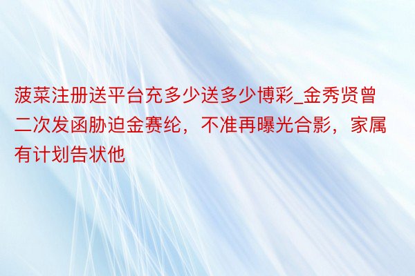 菠菜注册送平台充多少送多少博彩_金秀贤曾二次发函胁迫金赛纶，不准再曝光合影，家属有计划告状他