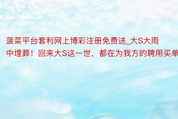 菠菜平台套利网上博彩注册免费送_大S大雨中埋葬！回来大S这一世，都在为我方的聘用买单