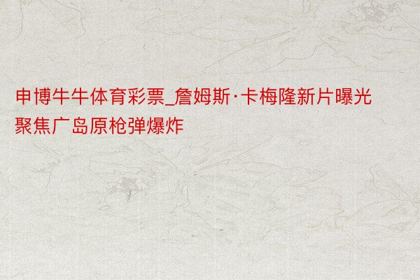申博牛牛体育彩票_詹姆斯·卡梅隆新片曝光 聚焦广岛原枪弹爆炸
