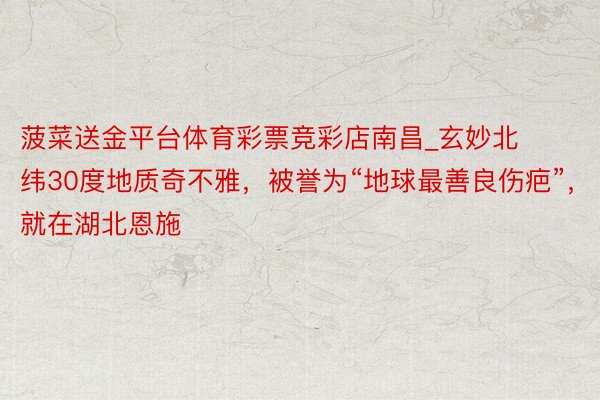 菠菜送金平台体育彩票竞彩店南昌_玄妙北纬30度地质奇不雅，被誉为“地球最善良伤疤”，就在湖北恩施