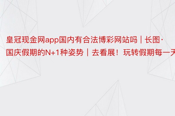 皇冠现金网app国内有合法博彩网站吗 | 长图·国庆假期的N+1种姿势｜去看展！玩转假期每一天
