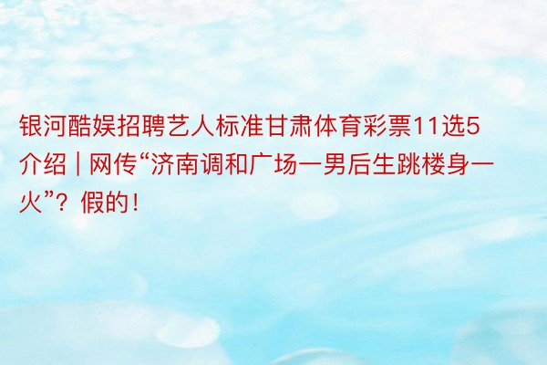 银河酷娱招聘艺人标准甘肃体育彩票11选5介绍 | 网传“济南调和广场一男后生跳楼身一火”?假的!