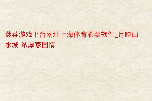 菠菜游戏平台网址上海体育彩票软件_月映山水城 浓厚家国情