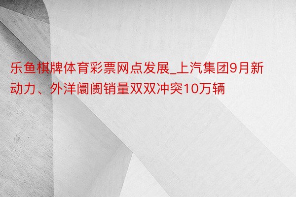 乐鱼棋牌体育彩票网点发展_上汽集团9月新动力、外洋阛阓销量双双冲突10万辆