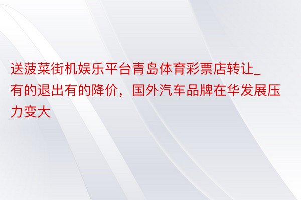 送菠菜街机娱乐平台青岛体育彩票店转让_有的退出有的降价，国外汽车品牌在华发展压力变大